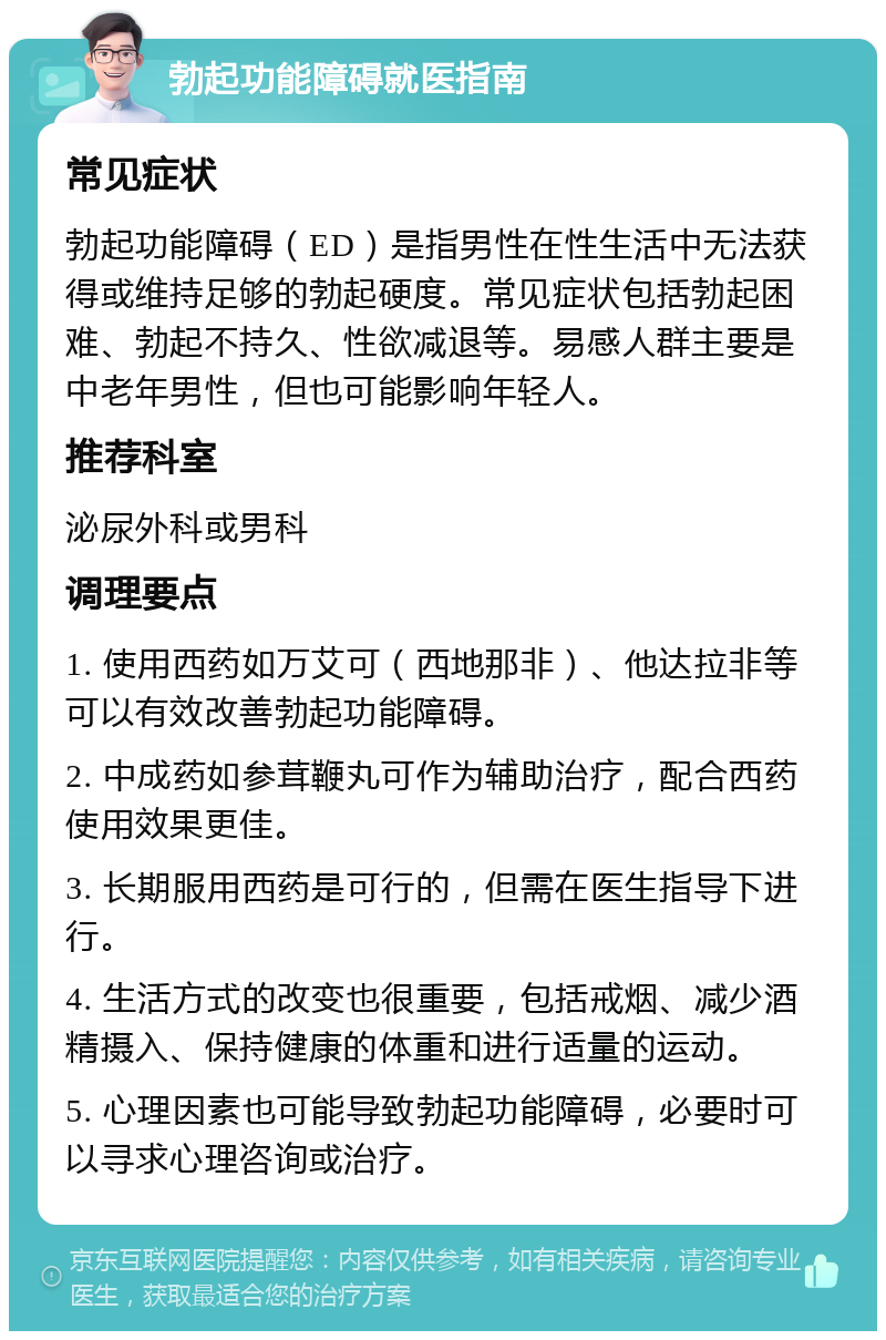 勃起功能障碍就医指南 常见症状 勃起功能障碍（ED）是指男性在性生活中无法获得或维持足够的勃起硬度。常见症状包括勃起困难、勃起不持久、性欲减退等。易感人群主要是中老年男性，但也可能影响年轻人。 推荐科室 泌尿外科或男科 调理要点 1. 使用西药如万艾可（西地那非）、他达拉非等可以有效改善勃起功能障碍。 2. 中成药如参茸鞭丸可作为辅助治疗，配合西药使用效果更佳。 3. 长期服用西药是可行的，但需在医生指导下进行。 4. 生活方式的改变也很重要，包括戒烟、减少酒精摄入、保持健康的体重和进行适量的运动。 5. 心理因素也可能导致勃起功能障碍，必要时可以寻求心理咨询或治疗。