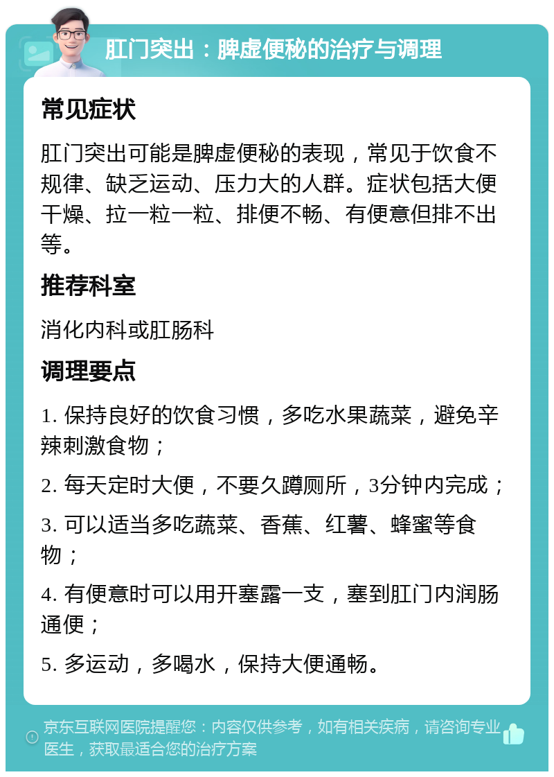 肛门突出：脾虚便秘的治疗与调理 常见症状 肛门突出可能是脾虚便秘的表现，常见于饮食不规律、缺乏运动、压力大的人群。症状包括大便干燥、拉一粒一粒、排便不畅、有便意但排不出等。 推荐科室 消化内科或肛肠科 调理要点 1. 保持良好的饮食习惯，多吃水果蔬菜，避免辛辣刺激食物； 2. 每天定时大便，不要久蹲厕所，3分钟内完成； 3. 可以适当多吃蔬菜、香蕉、红薯、蜂蜜等食物； 4. 有便意时可以用开塞露一支，塞到肛门内润肠通便； 5. 多运动，多喝水，保持大便通畅。