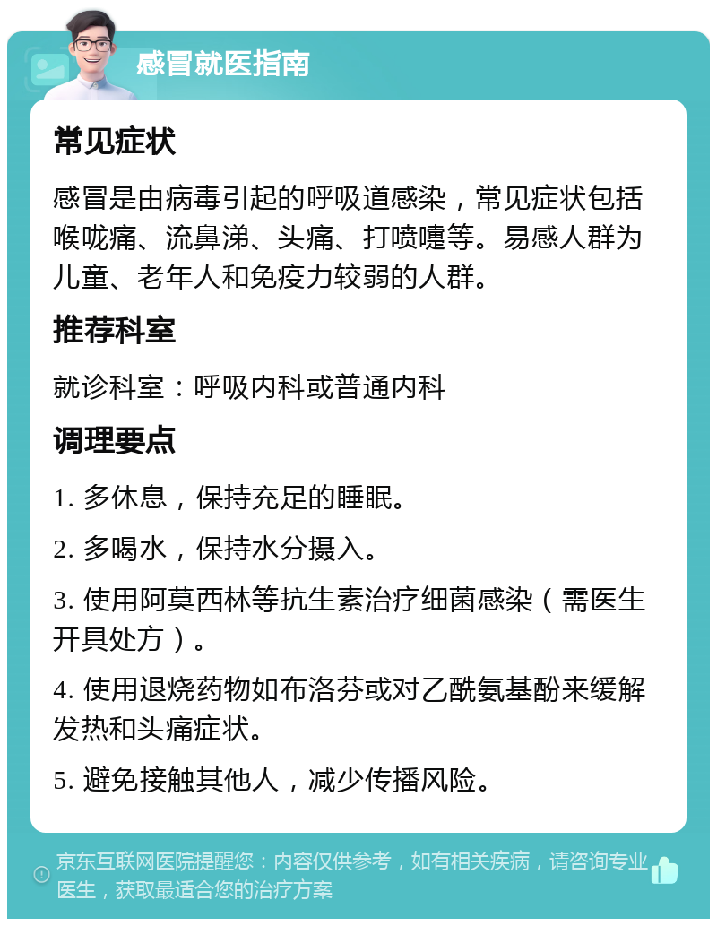 感冒就医指南 常见症状 感冒是由病毒引起的呼吸道感染，常见症状包括喉咙痛、流鼻涕、头痛、打喷嚏等。易感人群为儿童、老年人和免疫力较弱的人群。 推荐科室 就诊科室：呼吸内科或普通内科 调理要点 1. 多休息，保持充足的睡眠。 2. 多喝水，保持水分摄入。 3. 使用阿莫西林等抗生素治疗细菌感染（需医生开具处方）。 4. 使用退烧药物如布洛芬或对乙酰氨基酚来缓解发热和头痛症状。 5. 避免接触其他人，减少传播风险。