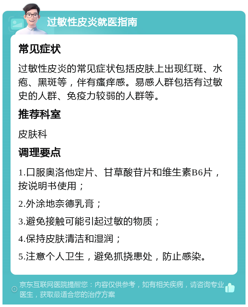 过敏性皮炎就医指南 常见症状 过敏性皮炎的常见症状包括皮肤上出现红斑、水疱、黑斑等，伴有瘙痒感。易感人群包括有过敏史的人群、免疫力较弱的人群等。 推荐科室 皮肤科 调理要点 1.口服奥洛他定片、甘草酸苷片和维生素B6片，按说明书使用； 2.外涂地奈德乳膏； 3.避免接触可能引起过敏的物质； 4.保持皮肤清洁和湿润； 5.注意个人卫生，避免抓挠患处，防止感染。