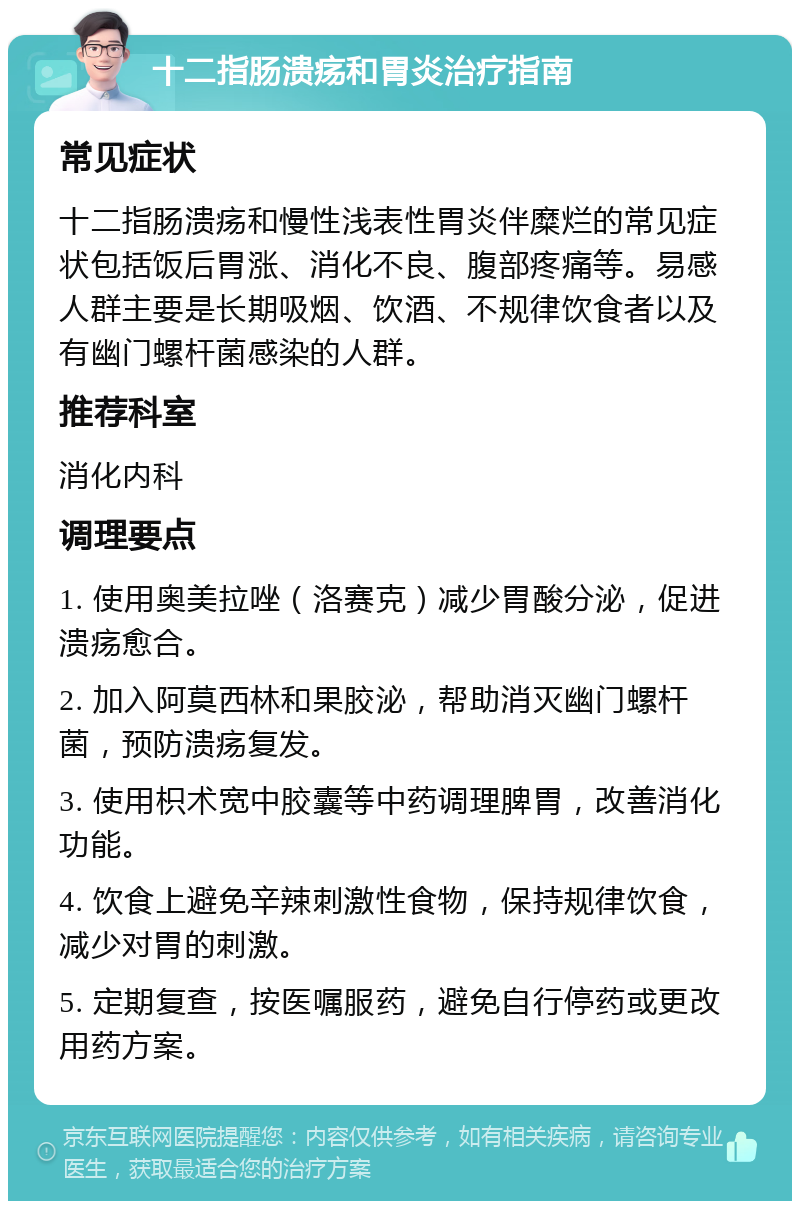 十二指肠溃疡和胃炎治疗指南 常见症状 十二指肠溃疡和慢性浅表性胃炎伴糜烂的常见症状包括饭后胃涨、消化不良、腹部疼痛等。易感人群主要是长期吸烟、饮酒、不规律饮食者以及有幽门螺杆菌感染的人群。 推荐科室 消化内科 调理要点 1. 使用奥美拉唑（洛赛克）减少胃酸分泌，促进溃疡愈合。 2. 加入阿莫西林和果胶泌，帮助消灭幽门螺杆菌，预防溃疡复发。 3. 使用枳术宽中胶囊等中药调理脾胃，改善消化功能。 4. 饮食上避免辛辣刺激性食物，保持规律饮食，减少对胃的刺激。 5. 定期复查，按医嘱服药，避免自行停药或更改用药方案。