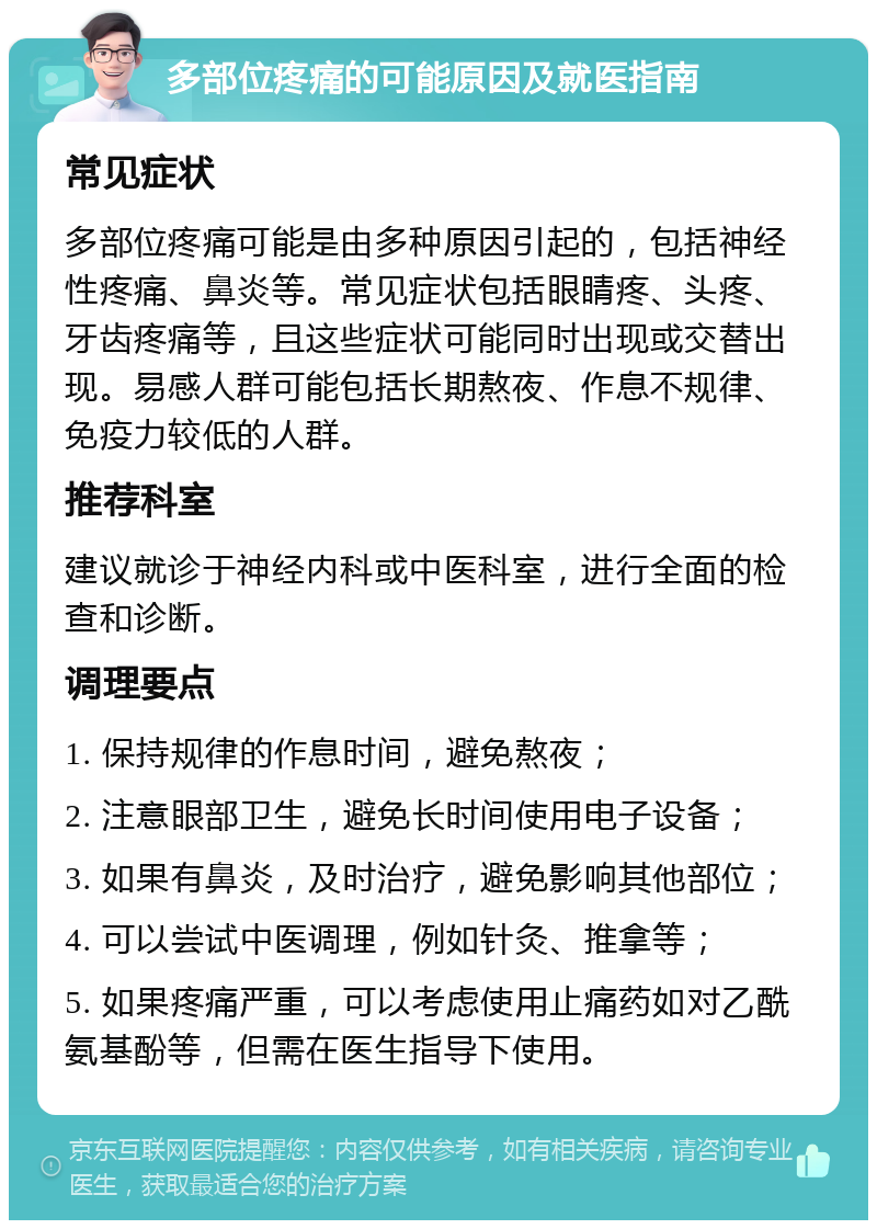 多部位疼痛的可能原因及就医指南 常见症状 多部位疼痛可能是由多种原因引起的，包括神经性疼痛、鼻炎等。常见症状包括眼睛疼、头疼、牙齿疼痛等，且这些症状可能同时出现或交替出现。易感人群可能包括长期熬夜、作息不规律、免疫力较低的人群。 推荐科室 建议就诊于神经内科或中医科室，进行全面的检查和诊断。 调理要点 1. 保持规律的作息时间，避免熬夜； 2. 注意眼部卫生，避免长时间使用电子设备； 3. 如果有鼻炎，及时治疗，避免影响其他部位； 4. 可以尝试中医调理，例如针灸、推拿等； 5. 如果疼痛严重，可以考虑使用止痛药如对乙酰氨基酚等，但需在医生指导下使用。