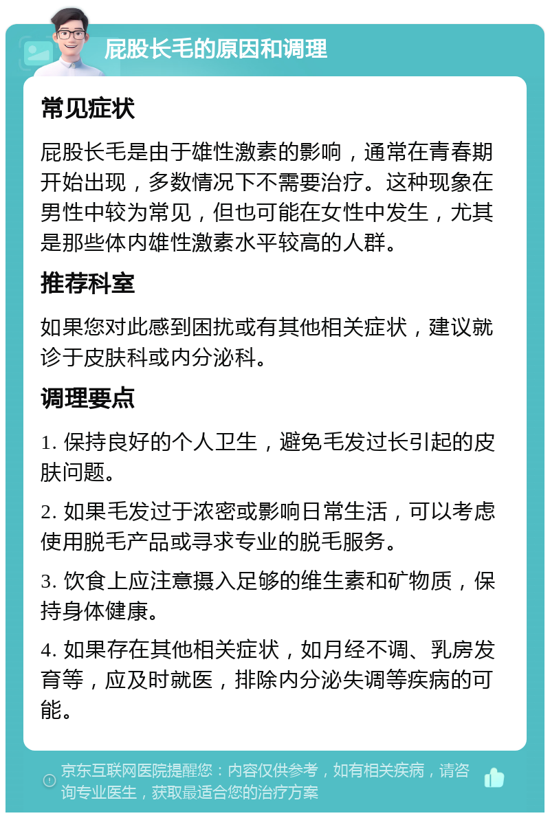 屁股长毛的原因和调理 常见症状 屁股长毛是由于雄性激素的影响，通常在青春期开始出现，多数情况下不需要治疗。这种现象在男性中较为常见，但也可能在女性中发生，尤其是那些体内雄性激素水平较高的人群。 推荐科室 如果您对此感到困扰或有其他相关症状，建议就诊于皮肤科或内分泌科。 调理要点 1. 保持良好的个人卫生，避免毛发过长引起的皮肤问题。 2. 如果毛发过于浓密或影响日常生活，可以考虑使用脱毛产品或寻求专业的脱毛服务。 3. 饮食上应注意摄入足够的维生素和矿物质，保持身体健康。 4. 如果存在其他相关症状，如月经不调、乳房发育等，应及时就医，排除内分泌失调等疾病的可能。