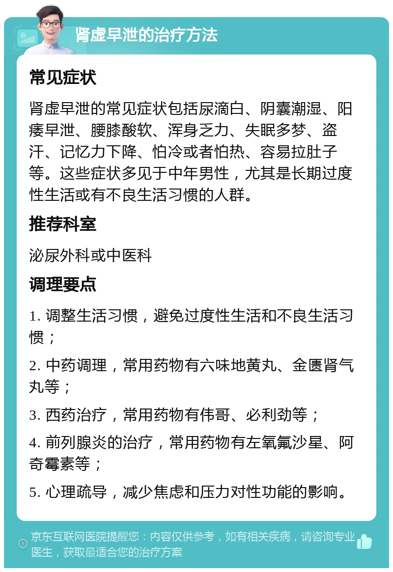 肾虚早泄的治疗方法 常见症状 肾虚早泄的常见症状包括尿滴白、阴囊潮湿、阳痿早泄、腰膝酸软、浑身乏力、失眠多梦、盗汗、记忆力下降、怕冷或者怕热、容易拉肚子等。这些症状多见于中年男性，尤其是长期过度性生活或有不良生活习惯的人群。 推荐科室 泌尿外科或中医科 调理要点 1. 调整生活习惯，避免过度性生活和不良生活习惯； 2. 中药调理，常用药物有六味地黄丸、金匮肾气丸等； 3. 西药治疗，常用药物有伟哥、必利劲等； 4. 前列腺炎的治疗，常用药物有左氧氟沙星、阿奇霉素等； 5. 心理疏导，减少焦虑和压力对性功能的影响。