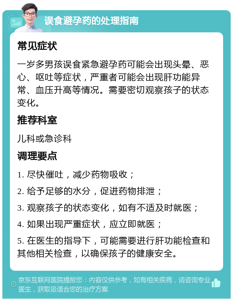 误食避孕药的处理指南 常见症状 一岁多男孩误食紧急避孕药可能会出现头晕、恶心、呕吐等症状，严重者可能会出现肝功能异常、血压升高等情况。需要密切观察孩子的状态变化。 推荐科室 儿科或急诊科 调理要点 1. 尽快催吐，减少药物吸收； 2. 给予足够的水分，促进药物排泄； 3. 观察孩子的状态变化，如有不适及时就医； 4. 如果出现严重症状，应立即就医； 5. 在医生的指导下，可能需要进行肝功能检查和其他相关检查，以确保孩子的健康安全。