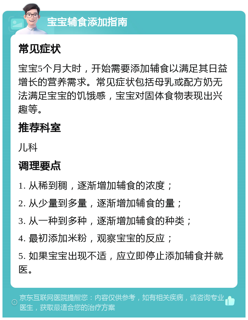 宝宝辅食添加指南 常见症状 宝宝5个月大时，开始需要添加辅食以满足其日益增长的营养需求。常见症状包括母乳或配方奶无法满足宝宝的饥饿感，宝宝对固体食物表现出兴趣等。 推荐科室 儿科 调理要点 1. 从稀到稠，逐渐增加辅食的浓度； 2. 从少量到多量，逐渐增加辅食的量； 3. 从一种到多种，逐渐增加辅食的种类； 4. 最初添加米粉，观察宝宝的反应； 5. 如果宝宝出现不适，应立即停止添加辅食并就医。