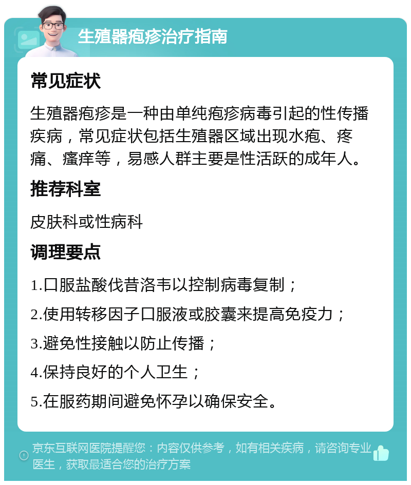 生殖器疱疹治疗指南 常见症状 生殖器疱疹是一种由单纯疱疹病毒引起的性传播疾病，常见症状包括生殖器区域出现水疱、疼痛、瘙痒等，易感人群主要是性活跃的成年人。 推荐科室 皮肤科或性病科 调理要点 1.口服盐酸伐昔洛韦以控制病毒复制； 2.使用转移因子口服液或胶囊来提高免疫力； 3.避免性接触以防止传播； 4.保持良好的个人卫生； 5.在服药期间避免怀孕以确保安全。