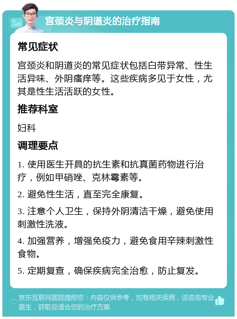 宫颈炎与阴道炎的治疗指南 常见症状 宫颈炎和阴道炎的常见症状包括白带异常、性生活异味、外阴瘙痒等。这些疾病多见于女性，尤其是性生活活跃的女性。 推荐科室 妇科 调理要点 1. 使用医生开具的抗生素和抗真菌药物进行治疗，例如甲硝唑、克林霉素等。 2. 避免性生活，直至完全康复。 3. 注意个人卫生，保持外阴清洁干燥，避免使用刺激性洗液。 4. 加强营养，增强免疫力，避免食用辛辣刺激性食物。 5. 定期复查，确保疾病完全治愈，防止复发。