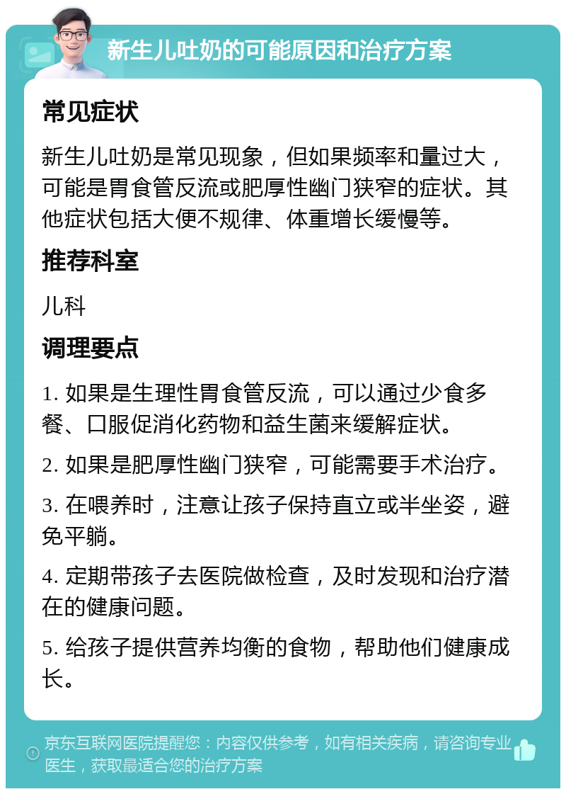 新生儿吐奶的可能原因和治疗方案 常见症状 新生儿吐奶是常见现象，但如果频率和量过大，可能是胃食管反流或肥厚性幽门狭窄的症状。其他症状包括大便不规律、体重增长缓慢等。 推荐科室 儿科 调理要点 1. 如果是生理性胃食管反流，可以通过少食多餐、口服促消化药物和益生菌来缓解症状。 2. 如果是肥厚性幽门狭窄，可能需要手术治疗。 3. 在喂养时，注意让孩子保持直立或半坐姿，避免平躺。 4. 定期带孩子去医院做检查，及时发现和治疗潜在的健康问题。 5. 给孩子提供营养均衡的食物，帮助他们健康成长。