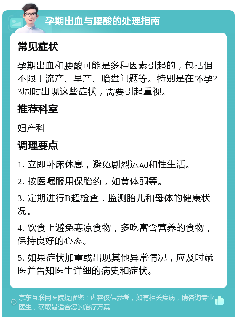 孕期出血与腰酸的处理指南 常见症状 孕期出血和腰酸可能是多种因素引起的，包括但不限于流产、早产、胎盘问题等。特别是在怀孕23周时出现这些症状，需要引起重视。 推荐科室 妇产科 调理要点 1. 立即卧床休息，避免剧烈运动和性生活。 2. 按医嘱服用保胎药，如黄体酮等。 3. 定期进行B超检查，监测胎儿和母体的健康状况。 4. 饮食上避免寒凉食物，多吃富含营养的食物，保持良好的心态。 5. 如果症状加重或出现其他异常情况，应及时就医并告知医生详细的病史和症状。