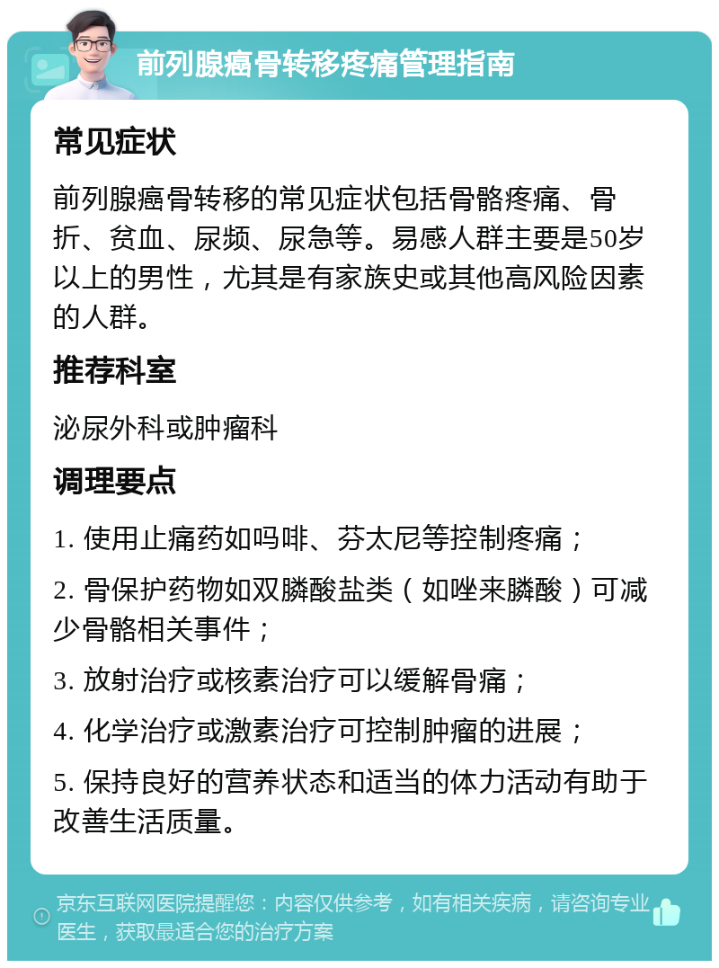 前列腺癌骨转移疼痛管理指南 常见症状 前列腺癌骨转移的常见症状包括骨骼疼痛、骨折、贫血、尿频、尿急等。易感人群主要是50岁以上的男性，尤其是有家族史或其他高风险因素的人群。 推荐科室 泌尿外科或肿瘤科 调理要点 1. 使用止痛药如吗啡、芬太尼等控制疼痛； 2. 骨保护药物如双膦酸盐类（如唑来膦酸）可减少骨骼相关事件； 3. 放射治疗或核素治疗可以缓解骨痛； 4. 化学治疗或激素治疗可控制肿瘤的进展； 5. 保持良好的营养状态和适当的体力活动有助于改善生活质量。