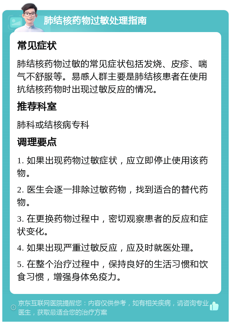 肺结核药物过敏处理指南 常见症状 肺结核药物过敏的常见症状包括发烧、皮疹、喘气不舒服等。易感人群主要是肺结核患者在使用抗结核药物时出现过敏反应的情况。 推荐科室 肺科或结核病专科 调理要点 1. 如果出现药物过敏症状，应立即停止使用该药物。 2. 医生会逐一排除过敏药物，找到适合的替代药物。 3. 在更换药物过程中，密切观察患者的反应和症状变化。 4. 如果出现严重过敏反应，应及时就医处理。 5. 在整个治疗过程中，保持良好的生活习惯和饮食习惯，增强身体免疫力。