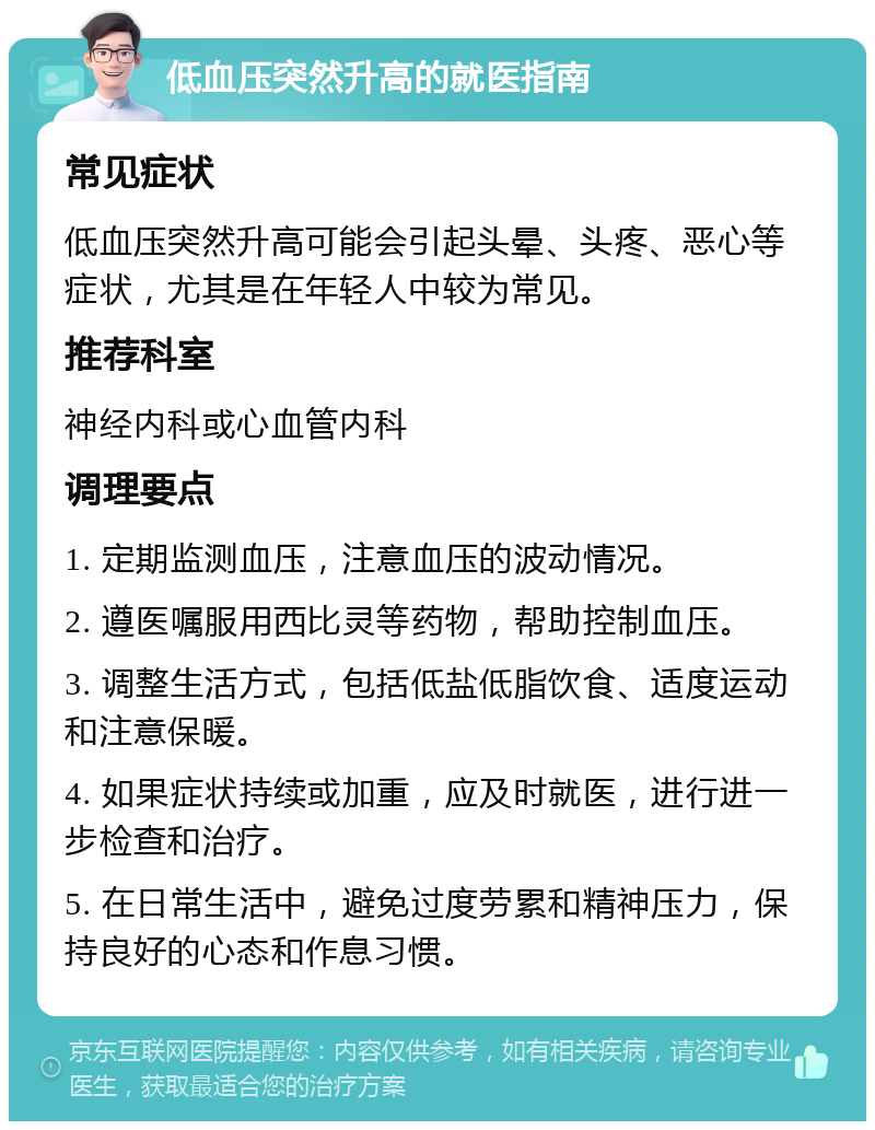 低血压突然升高的就医指南 常见症状 低血压突然升高可能会引起头晕、头疼、恶心等症状，尤其是在年轻人中较为常见。 推荐科室 神经内科或心血管内科 调理要点 1. 定期监测血压，注意血压的波动情况。 2. 遵医嘱服用西比灵等药物，帮助控制血压。 3. 调整生活方式，包括低盐低脂饮食、适度运动和注意保暖。 4. 如果症状持续或加重，应及时就医，进行进一步检查和治疗。 5. 在日常生活中，避免过度劳累和精神压力，保持良好的心态和作息习惯。