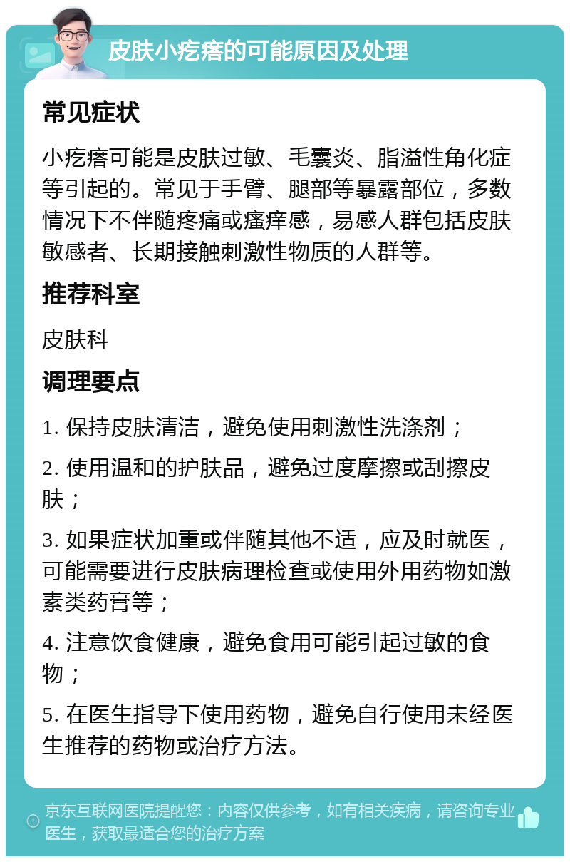 皮肤小疙瘩的可能原因及处理 常见症状 小疙瘩可能是皮肤过敏、毛囊炎、脂溢性角化症等引起的。常见于手臂、腿部等暴露部位，多数情况下不伴随疼痛或瘙痒感，易感人群包括皮肤敏感者、长期接触刺激性物质的人群等。 推荐科室 皮肤科 调理要点 1. 保持皮肤清洁，避免使用刺激性洗涤剂； 2. 使用温和的护肤品，避免过度摩擦或刮擦皮肤； 3. 如果症状加重或伴随其他不适，应及时就医，可能需要进行皮肤病理检查或使用外用药物如激素类药膏等； 4. 注意饮食健康，避免食用可能引起过敏的食物； 5. 在医生指导下使用药物，避免自行使用未经医生推荐的药物或治疗方法。