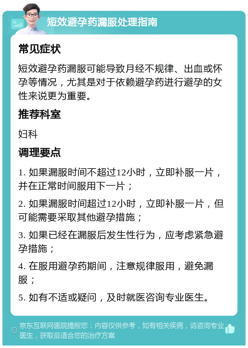 短效避孕药漏服处理指南 常见症状 短效避孕药漏服可能导致月经不规律、出血或怀孕等情况，尤其是对于依赖避孕药进行避孕的女性来说更为重要。 推荐科室 妇科 调理要点 1. 如果漏服时间不超过12小时，立即补服一片，并在正常时间服用下一片； 2. 如果漏服时间超过12小时，立即补服一片，但可能需要采取其他避孕措施； 3. 如果已经在漏服后发生性行为，应考虑紧急避孕措施； 4. 在服用避孕药期间，注意规律服用，避免漏服； 5. 如有不适或疑问，及时就医咨询专业医生。