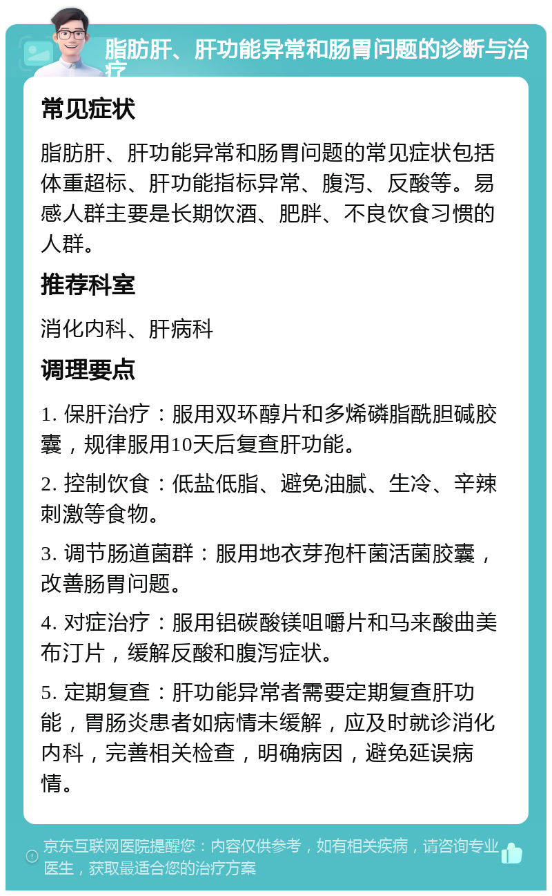 脂肪肝、肝功能异常和肠胃问题的诊断与治疗 常见症状 脂肪肝、肝功能异常和肠胃问题的常见症状包括体重超标、肝功能指标异常、腹泻、反酸等。易感人群主要是长期饮酒、肥胖、不良饮食习惯的人群。 推荐科室 消化内科、肝病科 调理要点 1. 保肝治疗：服用双环醇片和多烯磷脂酰胆碱胶囊，规律服用10天后复查肝功能。 2. 控制饮食：低盐低脂、避免油腻、生冷、辛辣刺激等食物。 3. 调节肠道菌群：服用地衣芽孢杆菌活菌胶囊，改善肠胃问题。 4. 对症治疗：服用铝碳酸镁咀嚼片和马来酸曲美布汀片，缓解反酸和腹泻症状。 5. 定期复查：肝功能异常者需要定期复查肝功能，胃肠炎患者如病情未缓解，应及时就诊消化内科，完善相关检查，明确病因，避免延误病情。