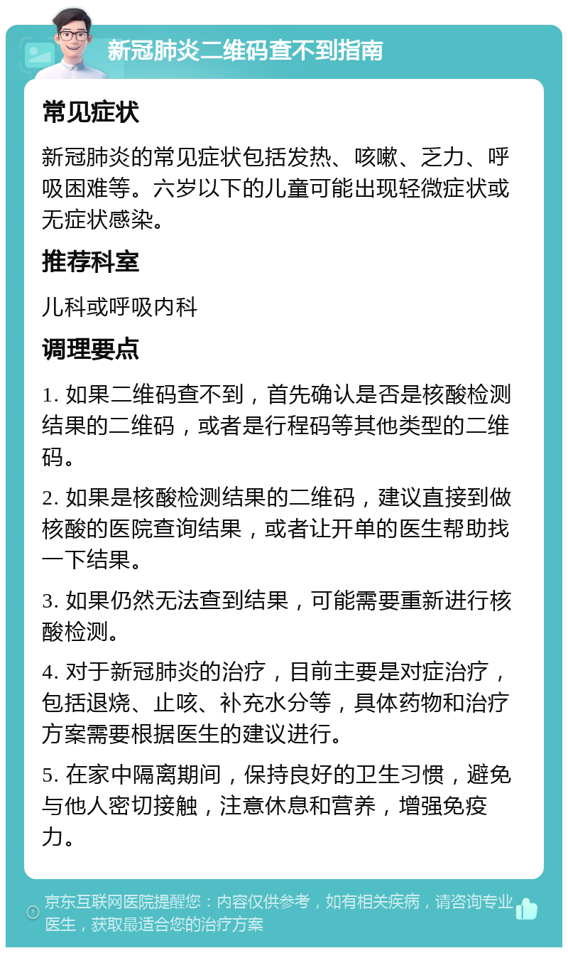 新冠肺炎二维码查不到指南 常见症状 新冠肺炎的常见症状包括发热、咳嗽、乏力、呼吸困难等。六岁以下的儿童可能出现轻微症状或无症状感染。 推荐科室 儿科或呼吸内科 调理要点 1. 如果二维码查不到，首先确认是否是核酸检测结果的二维码，或者是行程码等其他类型的二维码。 2. 如果是核酸检测结果的二维码，建议直接到做核酸的医院查询结果，或者让开单的医生帮助找一下结果。 3. 如果仍然无法查到结果，可能需要重新进行核酸检测。 4. 对于新冠肺炎的治疗，目前主要是对症治疗，包括退烧、止咳、补充水分等，具体药物和治疗方案需要根据医生的建议进行。 5. 在家中隔离期间，保持良好的卫生习惯，避免与他人密切接触，注意休息和营养，增强免疫力。