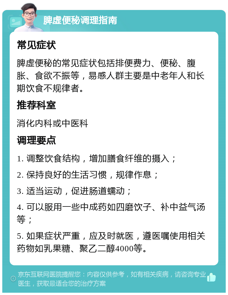 脾虚便秘调理指南 常见症状 脾虚便秘的常见症状包括排便费力、便秘、腹胀、食欲不振等，易感人群主要是中老年人和长期饮食不规律者。 推荐科室 消化内科或中医科 调理要点 1. 调整饮食结构，增加膳食纤维的摄入； 2. 保持良好的生活习惯，规律作息； 3. 适当运动，促进肠道蠕动； 4. 可以服用一些中成药如四磨饮子、补中益气汤等； 5. 如果症状严重，应及时就医，遵医嘱使用相关药物如乳果糖、聚乙二醇4000等。