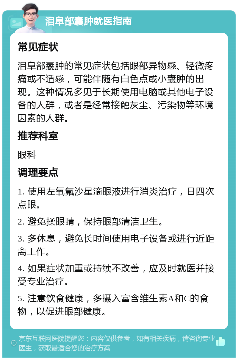 泪阜部囊肿就医指南 常见症状 泪阜部囊肿的常见症状包括眼部异物感、轻微疼痛或不适感，可能伴随有白色点或小囊肿的出现。这种情况多见于长期使用电脑或其他电子设备的人群，或者是经常接触灰尘、污染物等环境因素的人群。 推荐科室 眼科 调理要点 1. 使用左氧氟沙星滴眼液进行消炎治疗，日四次点眼。 2. 避免揉眼睛，保持眼部清洁卫生。 3. 多休息，避免长时间使用电子设备或进行近距离工作。 4. 如果症状加重或持续不改善，应及时就医并接受专业治疗。 5. 注意饮食健康，多摄入富含维生素A和C的食物，以促进眼部健康。