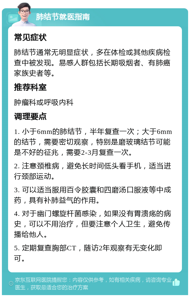 肺结节就医指南 常见症状 肺结节通常无明显症状，多在体检或其他疾病检查中被发现。易感人群包括长期吸烟者、有肺癌家族史者等。 推荐科室 肿瘤科或呼吸内科 调理要点 1. 小于6mm的肺结节，半年复查一次；大于6mm的结节，需要密切观察，特别是磨玻璃结节可能是不好的征兆，需要2-3月复查一次。 2. 注意颈椎病，避免长时间低头看手机，适当进行颈部运动。 3. 可以适当服用百令胶囊和四磨汤口服液等中成药，具有补肺益气的作用。 4. 对于幽门螺旋杆菌感染，如果没有胃溃疡的病史，可以不用治疗，但要注意个人卫生，避免传播给他人。 5. 定期复查胸部CT，随访2年观察有无变化即可。