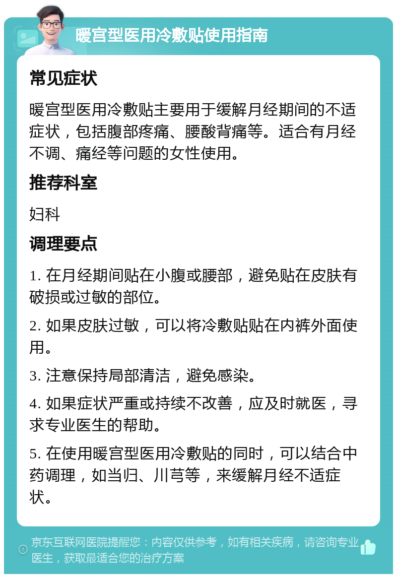 暖宫型医用冷敷贴使用指南 常见症状 暖宫型医用冷敷贴主要用于缓解月经期间的不适症状，包括腹部疼痛、腰酸背痛等。适合有月经不调、痛经等问题的女性使用。 推荐科室 妇科 调理要点 1. 在月经期间贴在小腹或腰部，避免贴在皮肤有破损或过敏的部位。 2. 如果皮肤过敏，可以将冷敷贴贴在内裤外面使用。 3. 注意保持局部清洁，避免感染。 4. 如果症状严重或持续不改善，应及时就医，寻求专业医生的帮助。 5. 在使用暖宫型医用冷敷贴的同时，可以结合中药调理，如当归、川芎等，来缓解月经不适症状。