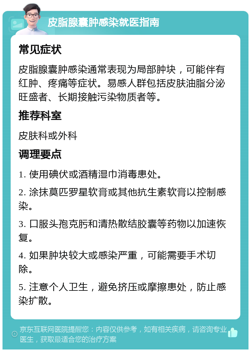 皮脂腺囊肿感染就医指南 常见症状 皮脂腺囊肿感染通常表现为局部肿块，可能伴有红肿、疼痛等症状。易感人群包括皮肤油脂分泌旺盛者、长期接触污染物质者等。 推荐科室 皮肤科或外科 调理要点 1. 使用碘伏或酒精湿巾消毒患处。 2. 涂抹莫匹罗星软膏或其他抗生素软膏以控制感染。 3. 口服头孢克肟和清热散结胶囊等药物以加速恢复。 4. 如果肿块较大或感染严重，可能需要手术切除。 5. 注意个人卫生，避免挤压或摩擦患处，防止感染扩散。