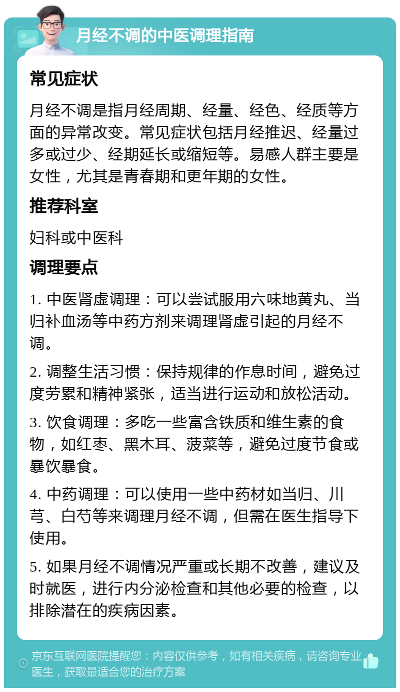 月经不调的中医调理指南 常见症状 月经不调是指月经周期、经量、经色、经质等方面的异常改变。常见症状包括月经推迟、经量过多或过少、经期延长或缩短等。易感人群主要是女性，尤其是青春期和更年期的女性。 推荐科室 妇科或中医科 调理要点 1. 中医肾虚调理：可以尝试服用六味地黄丸、当归补血汤等中药方剂来调理肾虚引起的月经不调。 2. 调整生活习惯：保持规律的作息时间，避免过度劳累和精神紧张，适当进行运动和放松活动。 3. 饮食调理：多吃一些富含铁质和维生素的食物，如红枣、黑木耳、菠菜等，避免过度节食或暴饮暴食。 4. 中药调理：可以使用一些中药材如当归、川芎、白芍等来调理月经不调，但需在医生指导下使用。 5. 如果月经不调情况严重或长期不改善，建议及时就医，进行内分泌检查和其他必要的检查，以排除潜在的疾病因素。