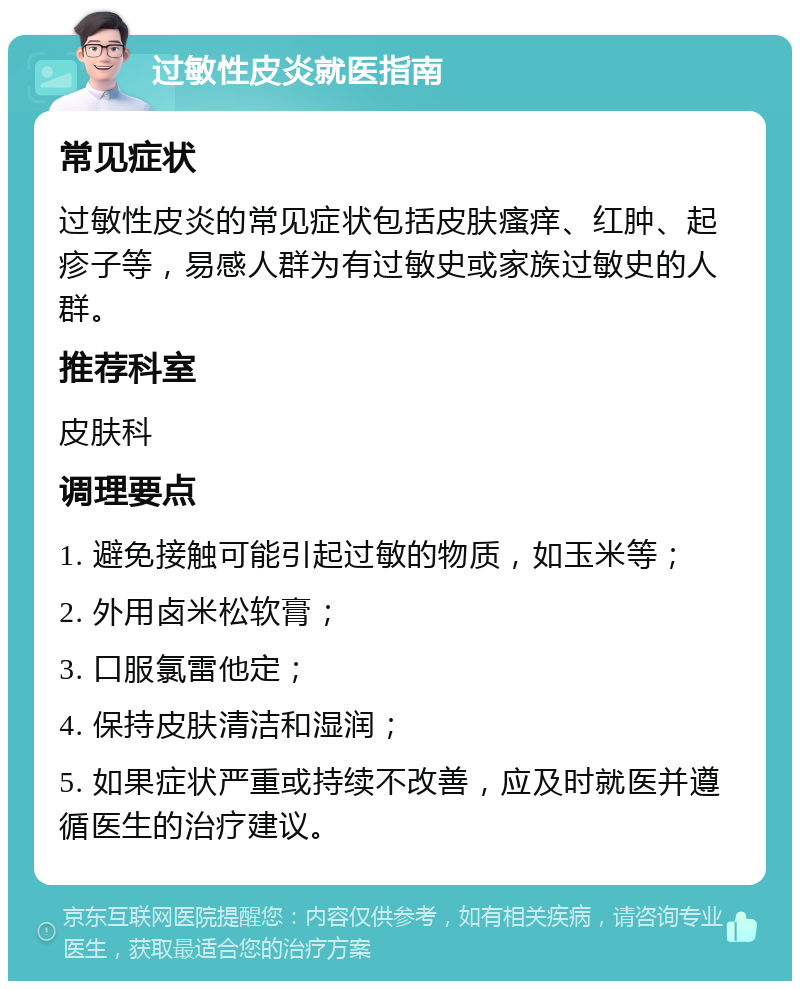 过敏性皮炎就医指南 常见症状 过敏性皮炎的常见症状包括皮肤瘙痒、红肿、起疹子等，易感人群为有过敏史或家族过敏史的人群。 推荐科室 皮肤科 调理要点 1. 避免接触可能引起过敏的物质，如玉米等； 2. 外用卤米松软膏； 3. 口服氯雷他定； 4. 保持皮肤清洁和湿润； 5. 如果症状严重或持续不改善，应及时就医并遵循医生的治疗建议。