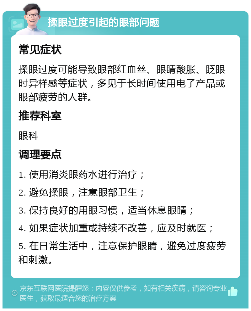 揉眼过度引起的眼部问题 常见症状 揉眼过度可能导致眼部红血丝、眼睛酸胀、眨眼时异样感等症状，多见于长时间使用电子产品或眼部疲劳的人群。 推荐科室 眼科 调理要点 1. 使用消炎眼药水进行治疗； 2. 避免揉眼，注意眼部卫生； 3. 保持良好的用眼习惯，适当休息眼睛； 4. 如果症状加重或持续不改善，应及时就医； 5. 在日常生活中，注意保护眼睛，避免过度疲劳和刺激。