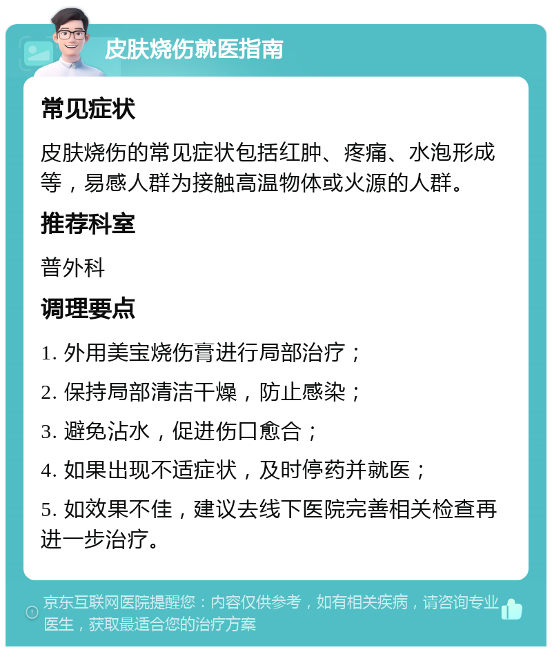 皮肤烧伤就医指南 常见症状 皮肤烧伤的常见症状包括红肿、疼痛、水泡形成等，易感人群为接触高温物体或火源的人群。 推荐科室 普外科 调理要点 1. 外用美宝烧伤膏进行局部治疗； 2. 保持局部清洁干燥，防止感染； 3. 避免沾水，促进伤口愈合； 4. 如果出现不适症状，及时停药并就医； 5. 如效果不佳，建议去线下医院完善相关检查再进一步治疗。