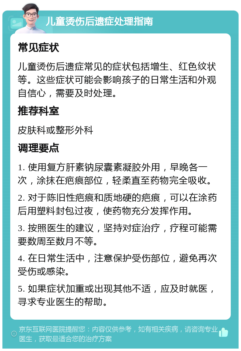 儿童烫伤后遗症处理指南 常见症状 儿童烫伤后遗症常见的症状包括增生、红色纹状等。这些症状可能会影响孩子的日常生活和外观自信心，需要及时处理。 推荐科室 皮肤科或整形外科 调理要点 1. 使用复方肝素钠尿囊素凝胶外用，早晚各一次，涂抹在疤痕部位，轻柔直至药物完全吸收。 2. 对于陈旧性疤痕和质地硬的疤痕，可以在涂药后用塑料封包过夜，使药物充分发挥作用。 3. 按照医生的建议，坚持对症治疗，疗程可能需要数周至数月不等。 4. 在日常生活中，注意保护受伤部位，避免再次受伤或感染。 5. 如果症状加重或出现其他不适，应及时就医，寻求专业医生的帮助。