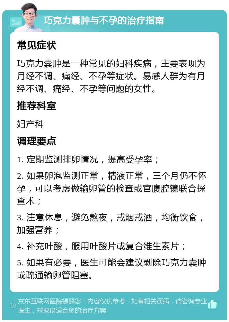 巧克力囊肿与不孕的治疗指南 常见症状 巧克力囊肿是一种常见的妇科疾病，主要表现为月经不调、痛经、不孕等症状。易感人群为有月经不调、痛经、不孕等问题的女性。 推荐科室 妇产科 调理要点 1. 定期监测排卵情况，提高受孕率； 2. 如果卵泡监测正常，精液正常，三个月仍不怀孕，可以考虑做输卵管的检查或宫腹腔镜联合探查术； 3. 注意休息，避免熬夜，戒烟戒酒，均衡饮食，加强营养； 4. 补充叶酸，服用叶酸片或复合维生素片； 5. 如果有必要，医生可能会建议剥除巧克力囊肿或疏通输卵管阻塞。