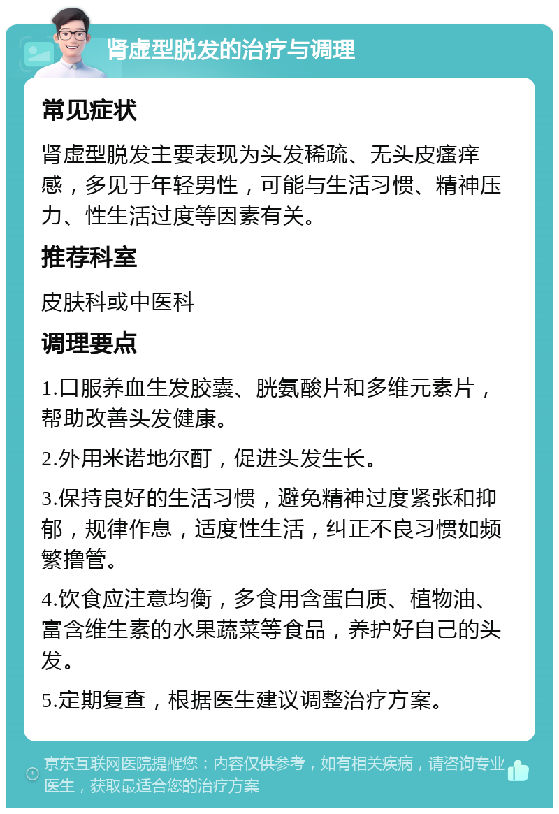 肾虚型脱发的治疗与调理 常见症状 肾虚型脱发主要表现为头发稀疏、无头皮瘙痒感，多见于年轻男性，可能与生活习惯、精神压力、性生活过度等因素有关。 推荐科室 皮肤科或中医科 调理要点 1.口服养血生发胶囊、胱氨酸片和多维元素片，帮助改善头发健康。 2.外用米诺地尔酊，促进头发生长。 3.保持良好的生活习惯，避免精神过度紧张和抑郁，规律作息，适度性生活，纠正不良习惯如频繁撸管。 4.饮食应注意均衡，多食用含蛋白质、植物油、富含维生素的水果蔬菜等食品，养护好自己的头发。 5.定期复查，根据医生建议调整治疗方案。