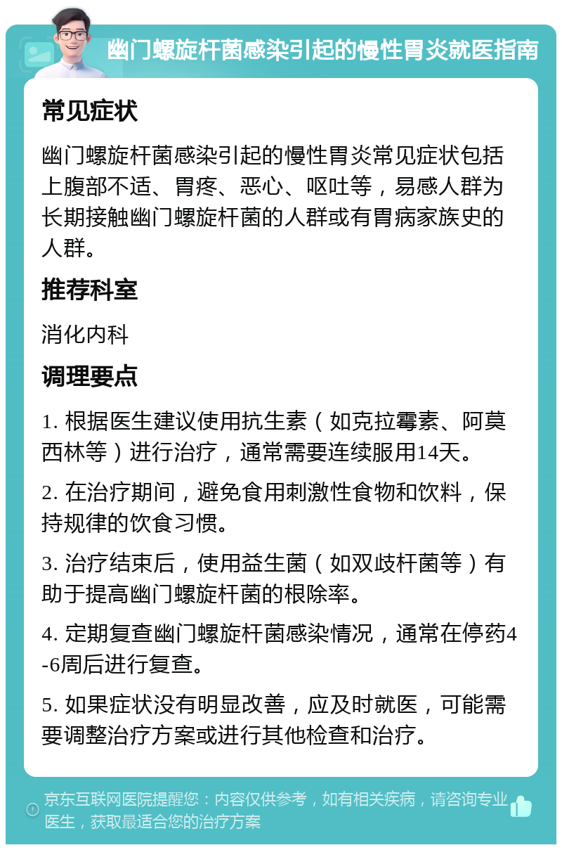 幽门螺旋杆菌感染引起的慢性胃炎就医指南 常见症状 幽门螺旋杆菌感染引起的慢性胃炎常见症状包括上腹部不适、胃疼、恶心、呕吐等，易感人群为长期接触幽门螺旋杆菌的人群或有胃病家族史的人群。 推荐科室 消化内科 调理要点 1. 根据医生建议使用抗生素（如克拉霉素、阿莫西林等）进行治疗，通常需要连续服用14天。 2. 在治疗期间，避免食用刺激性食物和饮料，保持规律的饮食习惯。 3. 治疗结束后，使用益生菌（如双歧杆菌等）有助于提高幽门螺旋杆菌的根除率。 4. 定期复查幽门螺旋杆菌感染情况，通常在停药4-6周后进行复查。 5. 如果症状没有明显改善，应及时就医，可能需要调整治疗方案或进行其他检查和治疗。