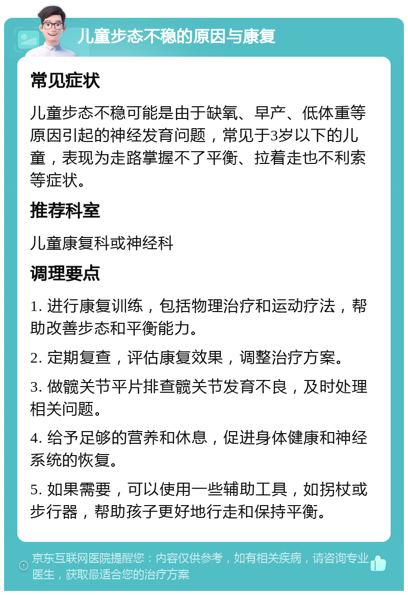 儿童步态不稳的原因与康复 常见症状 儿童步态不稳可能是由于缺氧、早产、低体重等原因引起的神经发育问题，常见于3岁以下的儿童，表现为走路掌握不了平衡、拉着走也不利索等症状。 推荐科室 儿童康复科或神经科 调理要点 1. 进行康复训练，包括物理治疗和运动疗法，帮助改善步态和平衡能力。 2. 定期复查，评估康复效果，调整治疗方案。 3. 做髋关节平片排查髋关节发育不良，及时处理相关问题。 4. 给予足够的营养和休息，促进身体健康和神经系统的恢复。 5. 如果需要，可以使用一些辅助工具，如拐杖或步行器，帮助孩子更好地行走和保持平衡。