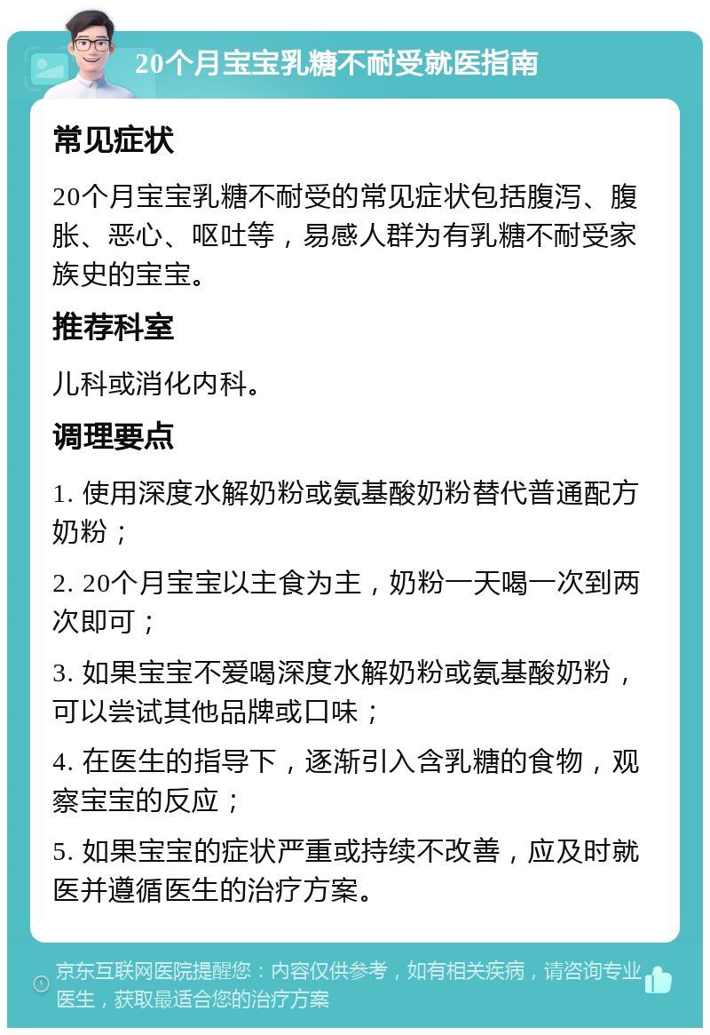 20个月宝宝乳糖不耐受就医指南 常见症状 20个月宝宝乳糖不耐受的常见症状包括腹泻、腹胀、恶心、呕吐等，易感人群为有乳糖不耐受家族史的宝宝。 推荐科室 儿科或消化内科。 调理要点 1. 使用深度水解奶粉或氨基酸奶粉替代普通配方奶粉； 2. 20个月宝宝以主食为主，奶粉一天喝一次到两次即可； 3. 如果宝宝不爱喝深度水解奶粉或氨基酸奶粉，可以尝试其他品牌或口味； 4. 在医生的指导下，逐渐引入含乳糖的食物，观察宝宝的反应； 5. 如果宝宝的症状严重或持续不改善，应及时就医并遵循医生的治疗方案。