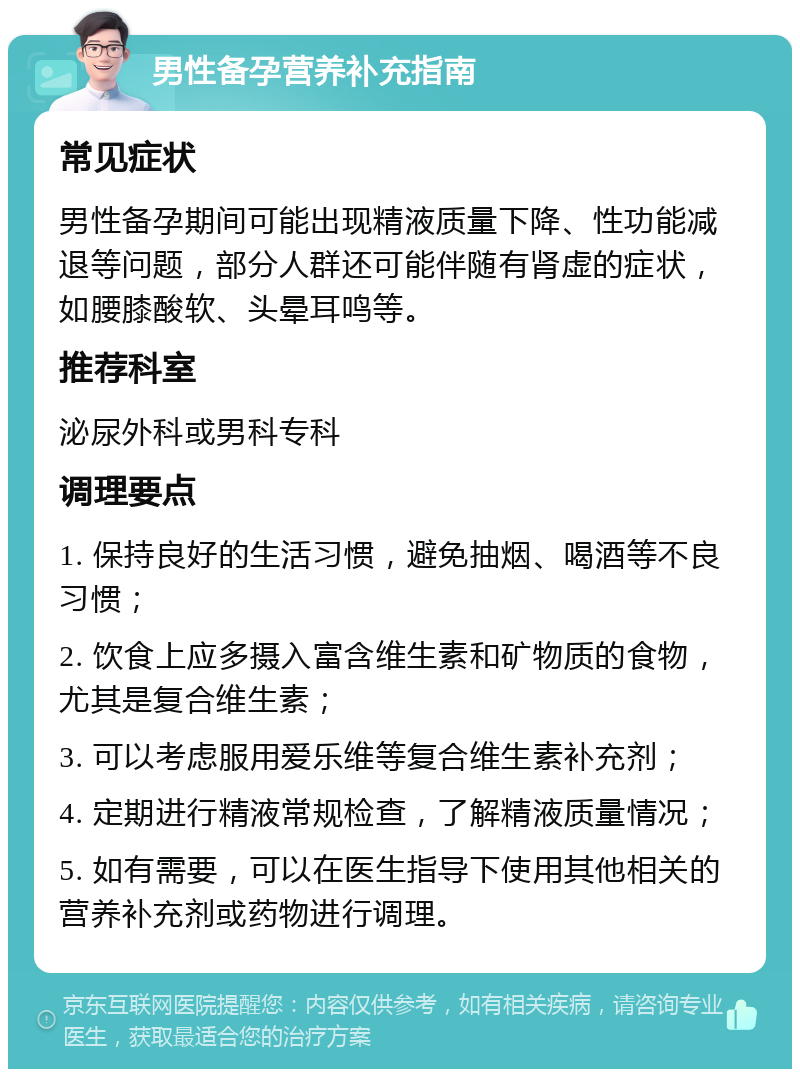 男性备孕营养补充指南 常见症状 男性备孕期间可能出现精液质量下降、性功能减退等问题，部分人群还可能伴随有肾虚的症状，如腰膝酸软、头晕耳鸣等。 推荐科室 泌尿外科或男科专科 调理要点 1. 保持良好的生活习惯，避免抽烟、喝酒等不良习惯； 2. 饮食上应多摄入富含维生素和矿物质的食物，尤其是复合维生素； 3. 可以考虑服用爱乐维等复合维生素补充剂； 4. 定期进行精液常规检查，了解精液质量情况； 5. 如有需要，可以在医生指导下使用其他相关的营养补充剂或药物进行调理。