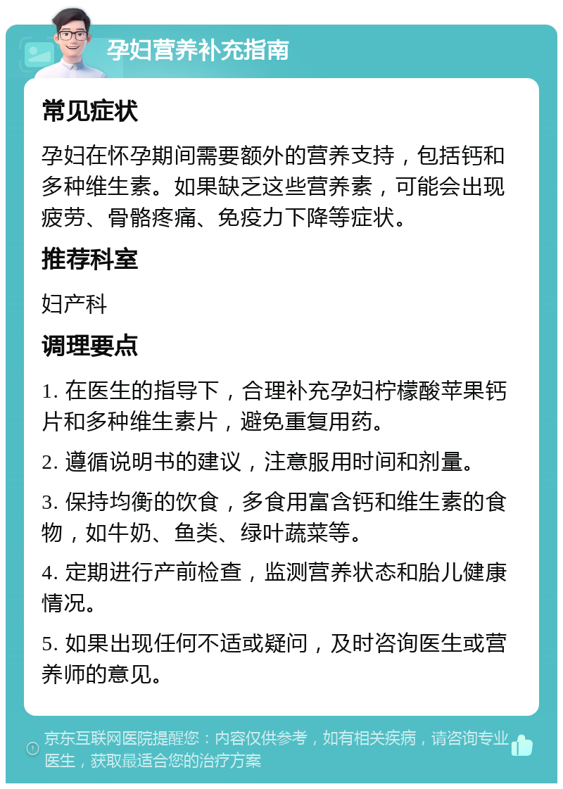 孕妇营养补充指南 常见症状 孕妇在怀孕期间需要额外的营养支持，包括钙和多种维生素。如果缺乏这些营养素，可能会出现疲劳、骨骼疼痛、免疫力下降等症状。 推荐科室 妇产科 调理要点 1. 在医生的指导下，合理补充孕妇柠檬酸苹果钙片和多种维生素片，避免重复用药。 2. 遵循说明书的建议，注意服用时间和剂量。 3. 保持均衡的饮食，多食用富含钙和维生素的食物，如牛奶、鱼类、绿叶蔬菜等。 4. 定期进行产前检查，监测营养状态和胎儿健康情况。 5. 如果出现任何不适或疑问，及时咨询医生或营养师的意见。