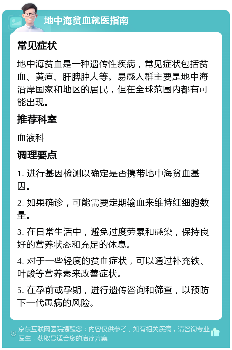 地中海贫血就医指南 常见症状 地中海贫血是一种遗传性疾病，常见症状包括贫血、黄疸、肝脾肿大等。易感人群主要是地中海沿岸国家和地区的居民，但在全球范围内都有可能出现。 推荐科室 血液科 调理要点 1. 进行基因检测以确定是否携带地中海贫血基因。 2. 如果确诊，可能需要定期输血来维持红细胞数量。 3. 在日常生活中，避免过度劳累和感染，保持良好的营养状态和充足的休息。 4. 对于一些轻度的贫血症状，可以通过补充铁、叶酸等营养素来改善症状。 5. 在孕前或孕期，进行遗传咨询和筛查，以预防下一代患病的风险。