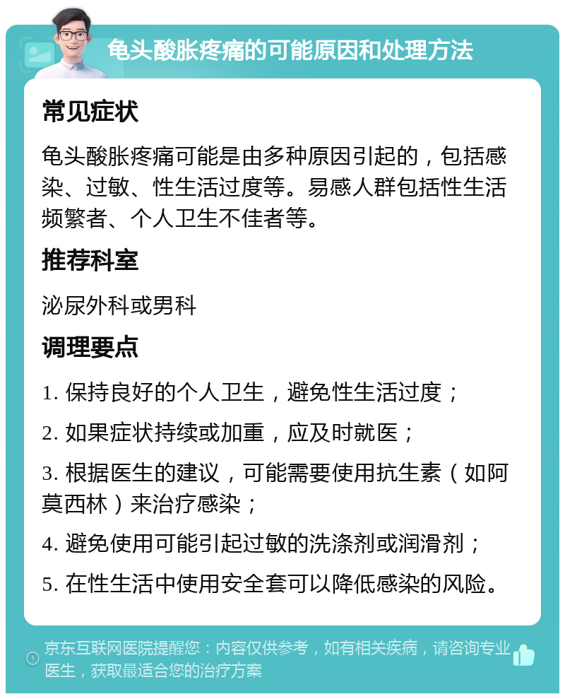 龟头酸胀疼痛的可能原因和处理方法 常见症状 龟头酸胀疼痛可能是由多种原因引起的，包括感染、过敏、性生活过度等。易感人群包括性生活频繁者、个人卫生不佳者等。 推荐科室 泌尿外科或男科 调理要点 1. 保持良好的个人卫生，避免性生活过度； 2. 如果症状持续或加重，应及时就医； 3. 根据医生的建议，可能需要使用抗生素（如阿莫西林）来治疗感染； 4. 避免使用可能引起过敏的洗涤剂或润滑剂； 5. 在性生活中使用安全套可以降低感染的风险。