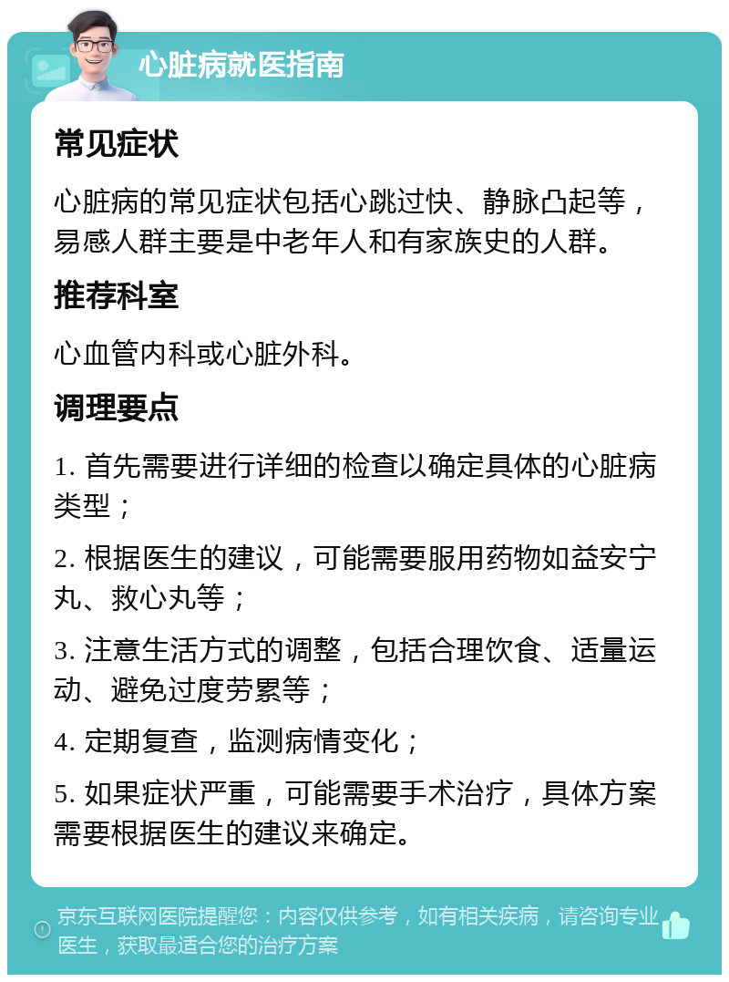 心脏病就医指南 常见症状 心脏病的常见症状包括心跳过快、静脉凸起等，易感人群主要是中老年人和有家族史的人群。 推荐科室 心血管内科或心脏外科。 调理要点 1. 首先需要进行详细的检查以确定具体的心脏病类型； 2. 根据医生的建议，可能需要服用药物如益安宁丸、救心丸等； 3. 注意生活方式的调整，包括合理饮食、适量运动、避免过度劳累等； 4. 定期复查，监测病情变化； 5. 如果症状严重，可能需要手术治疗，具体方案需要根据医生的建议来确定。