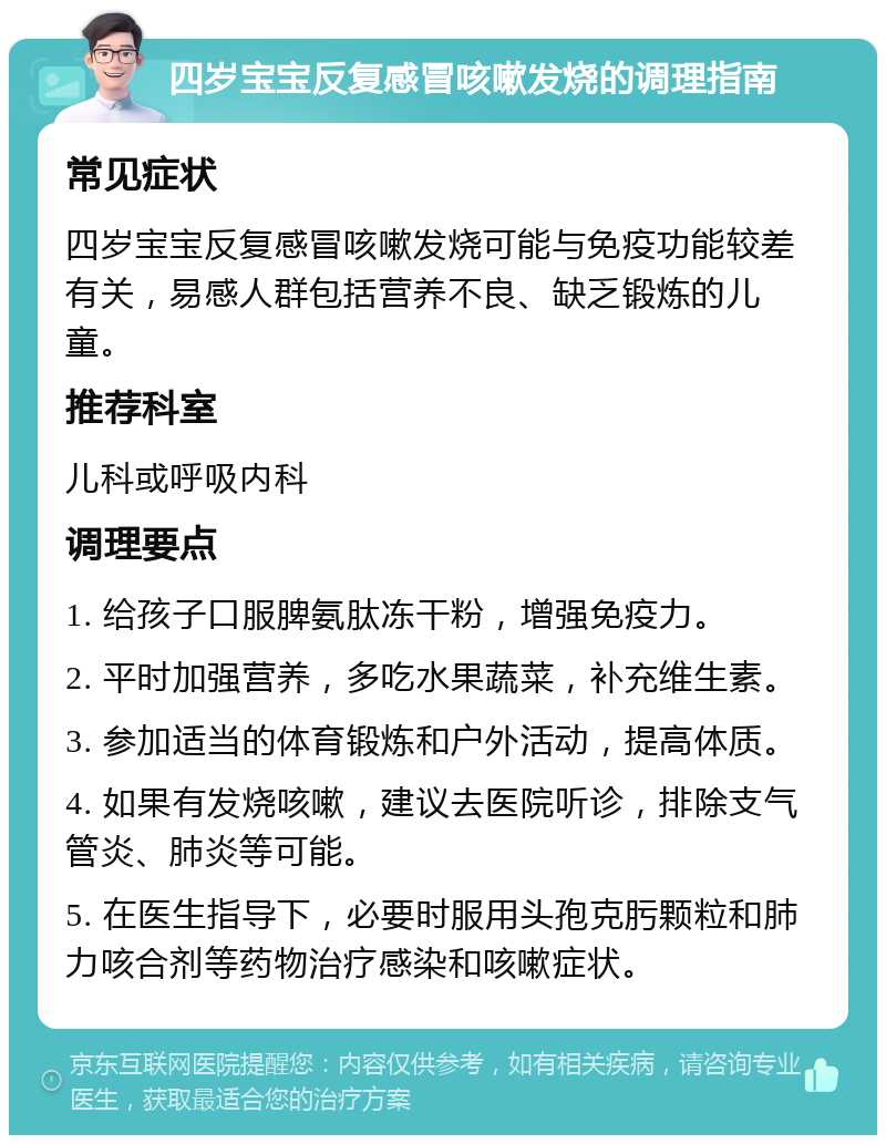 四岁宝宝反复感冒咳嗽发烧的调理指南 常见症状 四岁宝宝反复感冒咳嗽发烧可能与免疫功能较差有关，易感人群包括营养不良、缺乏锻炼的儿童。 推荐科室 儿科或呼吸内科 调理要点 1. 给孩子口服脾氨肽冻干粉，增强免疫力。 2. 平时加强营养，多吃水果蔬菜，补充维生素。 3. 参加适当的体育锻炼和户外活动，提高体质。 4. 如果有发烧咳嗽，建议去医院听诊，排除支气管炎、肺炎等可能。 5. 在医生指导下，必要时服用头孢克肟颗粒和肺力咳合剂等药物治疗感染和咳嗽症状。