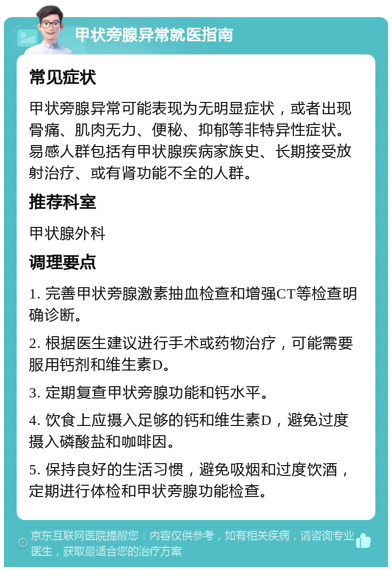 甲状旁腺异常就医指南 常见症状 甲状旁腺异常可能表现为无明显症状，或者出现骨痛、肌肉无力、便秘、抑郁等非特异性症状。易感人群包括有甲状腺疾病家族史、长期接受放射治疗、或有肾功能不全的人群。 推荐科室 甲状腺外科 调理要点 1. 完善甲状旁腺激素抽血检查和增强CT等检查明确诊断。 2. 根据医生建议进行手术或药物治疗，可能需要服用钙剂和维生素D。 3. 定期复查甲状旁腺功能和钙水平。 4. 饮食上应摄入足够的钙和维生素D，避免过度摄入磷酸盐和咖啡因。 5. 保持良好的生活习惯，避免吸烟和过度饮酒，定期进行体检和甲状旁腺功能检查。