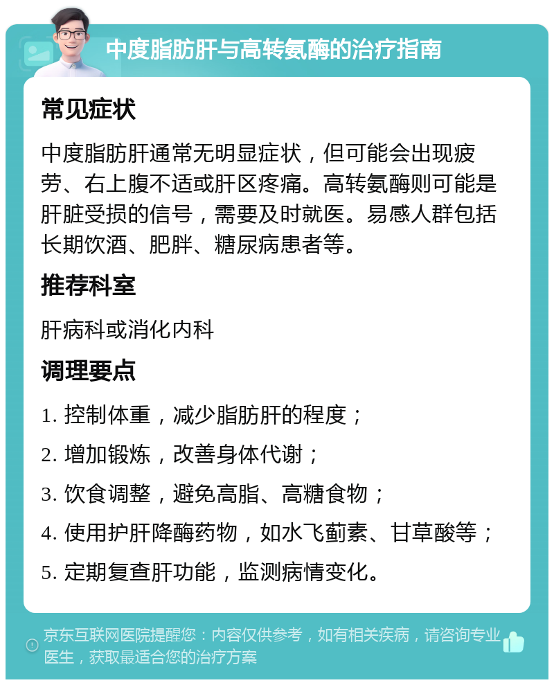 中度脂肪肝与高转氨酶的治疗指南 常见症状 中度脂肪肝通常无明显症状，但可能会出现疲劳、右上腹不适或肝区疼痛。高转氨酶则可能是肝脏受损的信号，需要及时就医。易感人群包括长期饮酒、肥胖、糖尿病患者等。 推荐科室 肝病科或消化内科 调理要点 1. 控制体重，减少脂肪肝的程度； 2. 增加锻炼，改善身体代谢； 3. 饮食调整，避免高脂、高糖食物； 4. 使用护肝降酶药物，如水飞蓟素、甘草酸等； 5. 定期复查肝功能，监测病情变化。