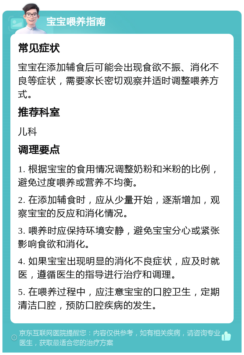 宝宝喂养指南 常见症状 宝宝在添加辅食后可能会出现食欲不振、消化不良等症状，需要家长密切观察并适时调整喂养方式。 推荐科室 儿科 调理要点 1. 根据宝宝的食用情况调整奶粉和米粉的比例，避免过度喂养或营养不均衡。 2. 在添加辅食时，应从少量开始，逐渐增加，观察宝宝的反应和消化情况。 3. 喂养时应保持环境安静，避免宝宝分心或紧张影响食欲和消化。 4. 如果宝宝出现明显的消化不良症状，应及时就医，遵循医生的指导进行治疗和调理。 5. 在喂养过程中，应注意宝宝的口腔卫生，定期清洁口腔，预防口腔疾病的发生。