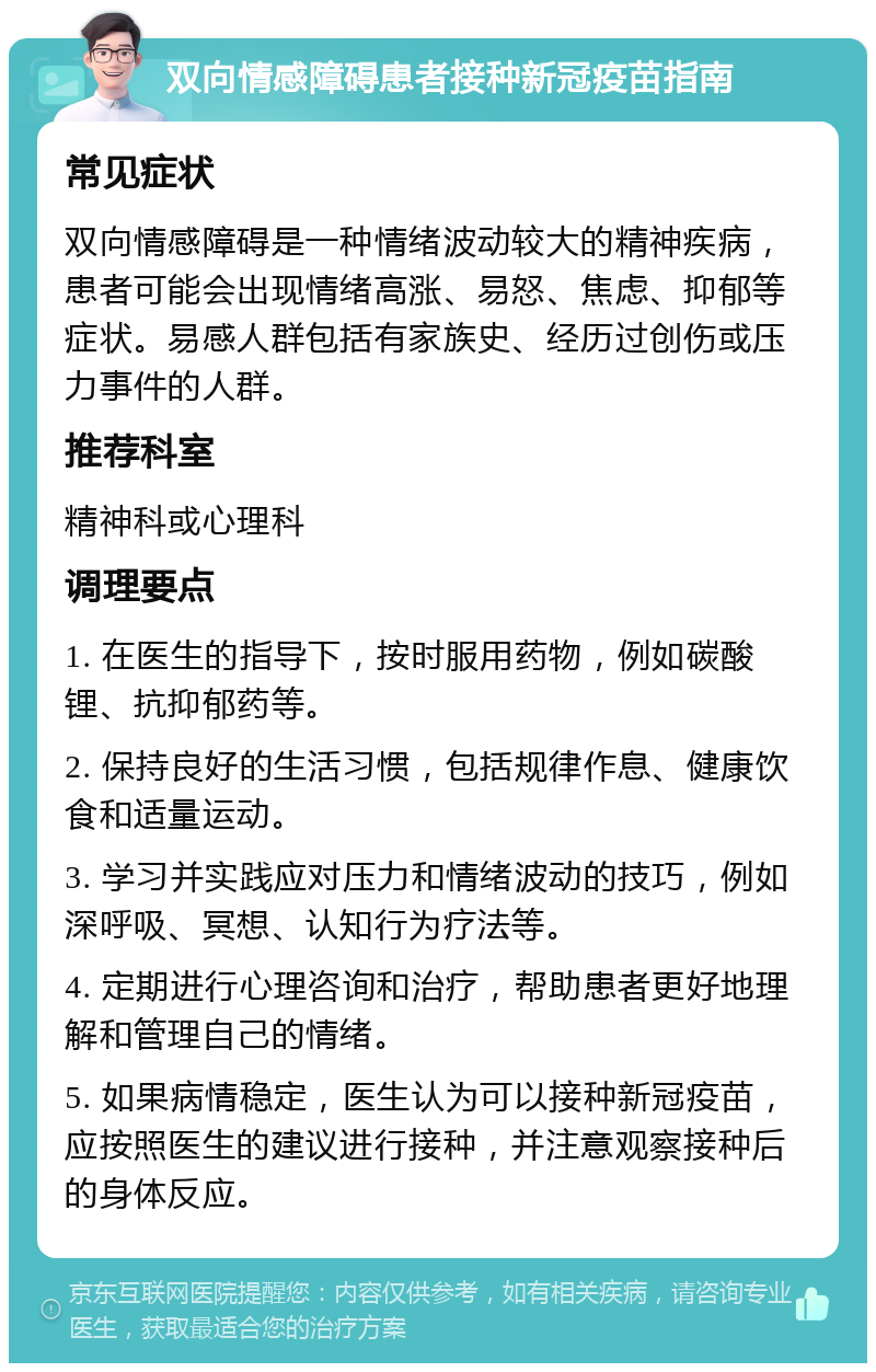 双向情感障碍患者接种新冠疫苗指南 常见症状 双向情感障碍是一种情绪波动较大的精神疾病，患者可能会出现情绪高涨、易怒、焦虑、抑郁等症状。易感人群包括有家族史、经历过创伤或压力事件的人群。 推荐科室 精神科或心理科 调理要点 1. 在医生的指导下，按时服用药物，例如碳酸锂、抗抑郁药等。 2. 保持良好的生活习惯，包括规律作息、健康饮食和适量运动。 3. 学习并实践应对压力和情绪波动的技巧，例如深呼吸、冥想、认知行为疗法等。 4. 定期进行心理咨询和治疗，帮助患者更好地理解和管理自己的情绪。 5. 如果病情稳定，医生认为可以接种新冠疫苗，应按照医生的建议进行接种，并注意观察接种后的身体反应。