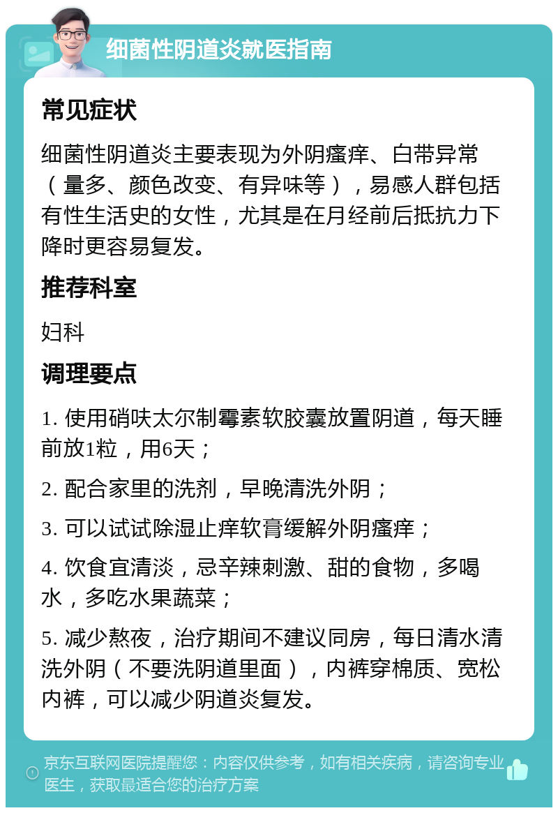 细菌性阴道炎就医指南 常见症状 细菌性阴道炎主要表现为外阴瘙痒、白带异常（量多、颜色改变、有异味等），易感人群包括有性生活史的女性，尤其是在月经前后抵抗力下降时更容易复发。 推荐科室 妇科 调理要点 1. 使用硝呋太尔制霉素软胶囊放置阴道，每天睡前放1粒，用6天； 2. 配合家里的洗剂，早晚清洗外阴； 3. 可以试试除湿止痒软膏缓解外阴瘙痒； 4. 饮食宜清淡，忌辛辣刺激、甜的食物，多喝水，多吃水果蔬菜； 5. 减少熬夜，治疗期间不建议同房，每日清水清洗外阴（不要洗阴道里面），内裤穿棉质、宽松内裤，可以减少阴道炎复发。