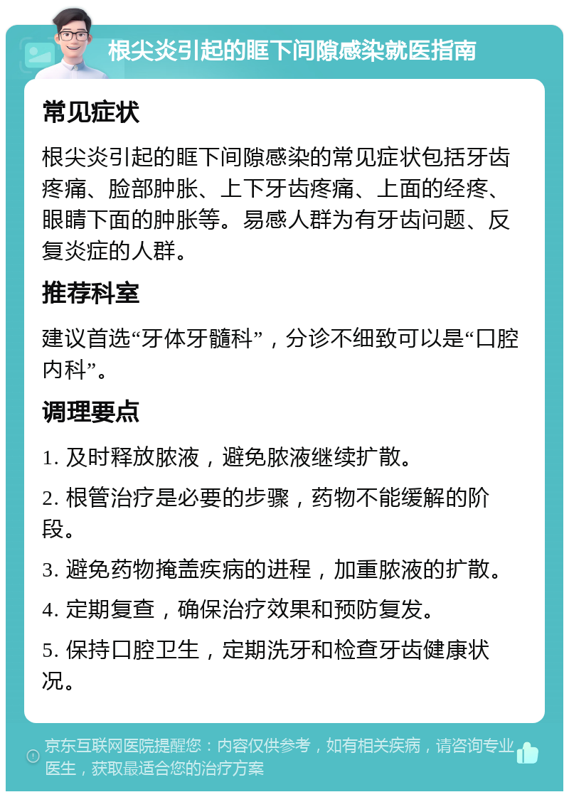 根尖炎引起的眶下间隙感染就医指南 常见症状 根尖炎引起的眶下间隙感染的常见症状包括牙齿疼痛、脸部肿胀、上下牙齿疼痛、上面的经疼、眼睛下面的肿胀等。易感人群为有牙齿问题、反复炎症的人群。 推荐科室 建议首选“牙体牙髓科”，分诊不细致可以是“口腔内科”。 调理要点 1. 及时释放脓液，避免脓液继续扩散。 2. 根管治疗是必要的步骤，药物不能缓解的阶段。 3. 避免药物掩盖疾病的进程，加重脓液的扩散。 4. 定期复查，确保治疗效果和预防复发。 5. 保持口腔卫生，定期洗牙和检查牙齿健康状况。