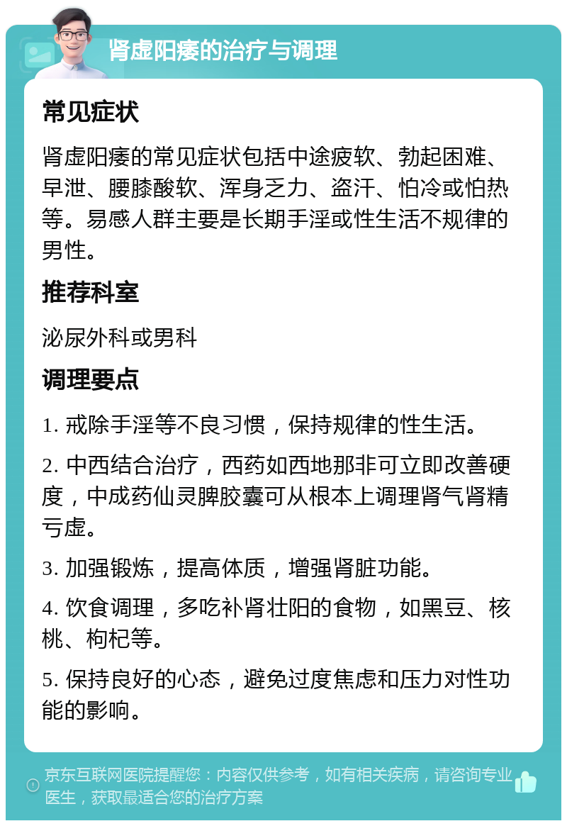 肾虚阳痿的治疗与调理 常见症状 肾虚阳痿的常见症状包括中途疲软、勃起困难、早泄、腰膝酸软、浑身乏力、盗汗、怕冷或怕热等。易感人群主要是长期手淫或性生活不规律的男性。 推荐科室 泌尿外科或男科 调理要点 1. 戒除手淫等不良习惯，保持规律的性生活。 2. 中西结合治疗，西药如西地那非可立即改善硬度，中成药仙灵脾胶囊可从根本上调理肾气肾精亏虚。 3. 加强锻炼，提高体质，增强肾脏功能。 4. 饮食调理，多吃补肾壮阳的食物，如黑豆、核桃、枸杞等。 5. 保持良好的心态，避免过度焦虑和压力对性功能的影响。