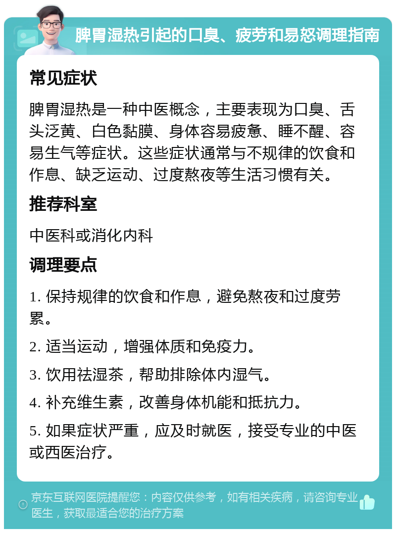 脾胃湿热引起的口臭、疲劳和易怒调理指南 常见症状 脾胃湿热是一种中医概念，主要表现为口臭、舌头泛黄、白色黏膜、身体容易疲惫、睡不醒、容易生气等症状。这些症状通常与不规律的饮食和作息、缺乏运动、过度熬夜等生活习惯有关。 推荐科室 中医科或消化内科 调理要点 1. 保持规律的饮食和作息，避免熬夜和过度劳累。 2. 适当运动，增强体质和免疫力。 3. 饮用祛湿茶，帮助排除体内湿气。 4. 补充维生素，改善身体机能和抵抗力。 5. 如果症状严重，应及时就医，接受专业的中医或西医治疗。